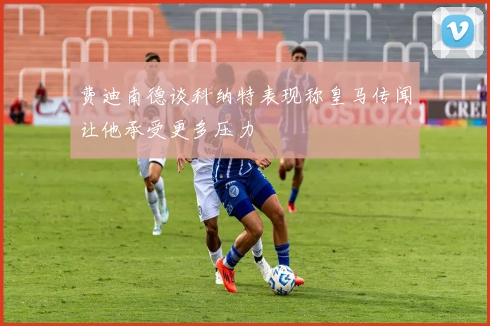 费迪南德谈科纳特表现称皇马传闻让他承受更多压力