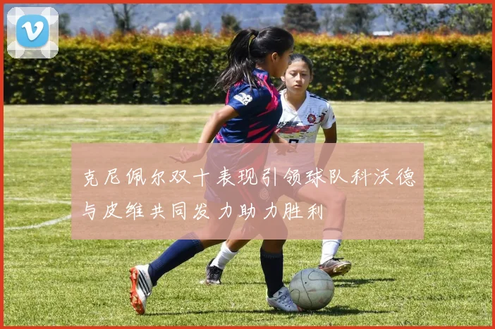 克尼佩尔双十表现引领球队科沃德与皮维共同发力助力胜利
