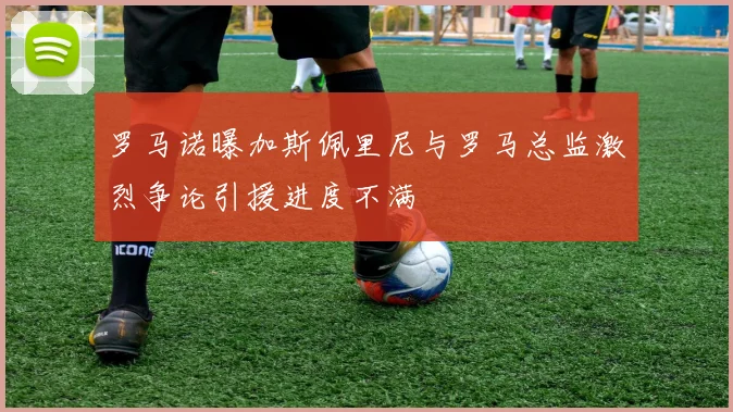 罗马诺曝加斯佩里尼与罗马总监激烈争论引援进度不满