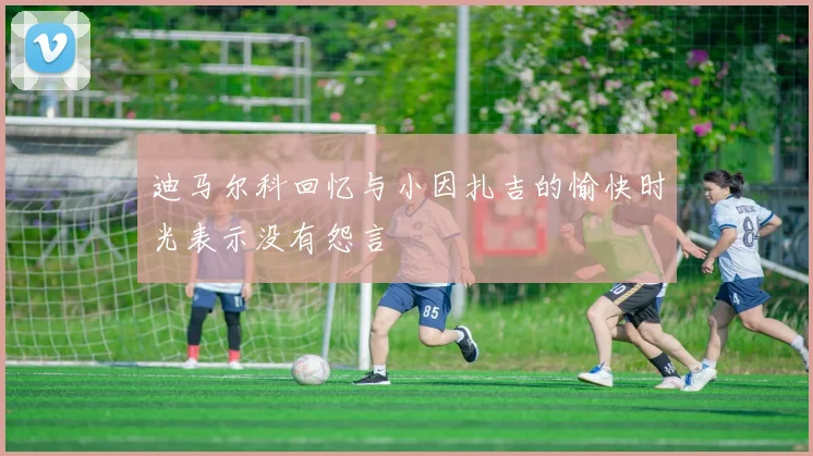 迪马尔科回忆与小因扎吉的愉快时光表示没有怨言