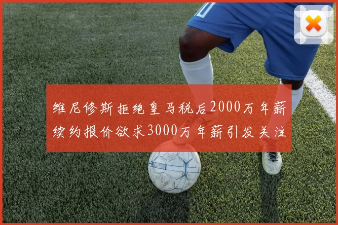 维尼修斯拒绝皇马税后2000万年薪续约报价欲求3000万年薪引发关注