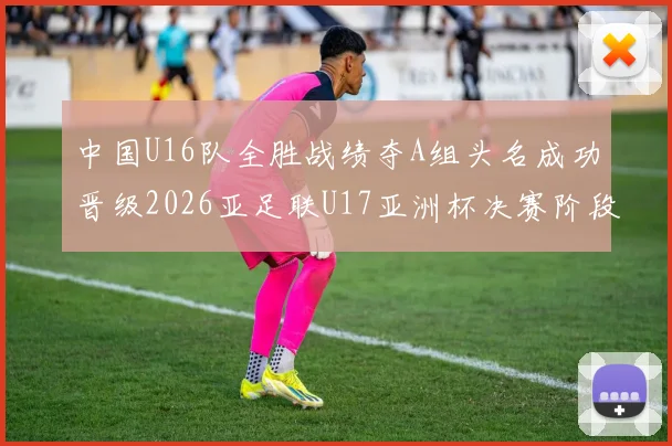 中国U16队全胜战绩夺A组头名成功晋级2026亚足联U17亚洲杯决赛阶段