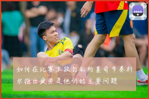如何在比赛末段打乱约基奇节奏科尔指出疲劳是他们的主要问题