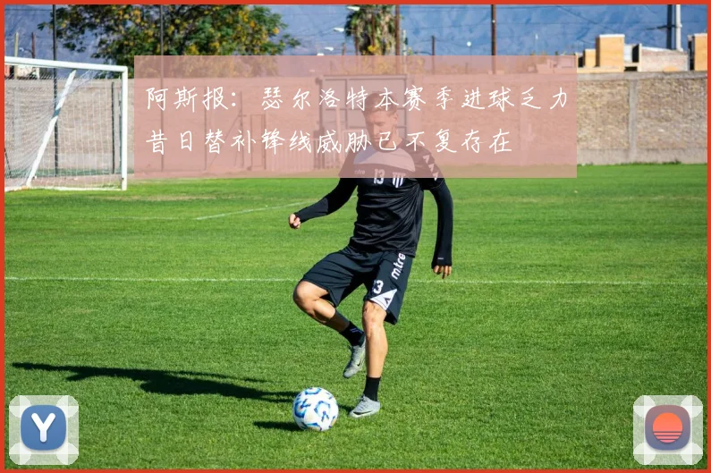 阿斯报：瑟尔洛特本赛季进球乏力昔日替补锋线威胁已不复存在