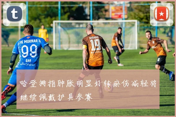哈登拇指肿胀明显好转瘀伤减轻将继续佩戴护具参赛