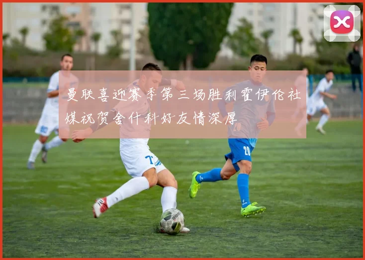 曼联喜迎赛季第三场胜利霍伊伦社媒祝贺舍什科好友情深厚