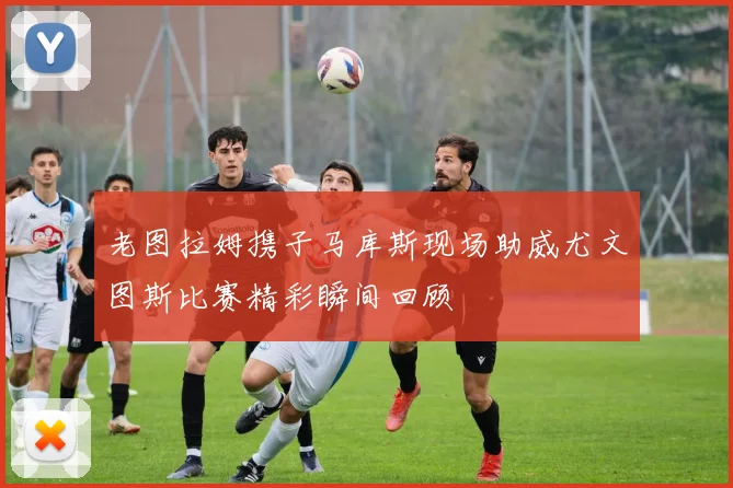 老图拉姆携子马库斯现场助威尤文图斯比赛精彩瞬间回顾