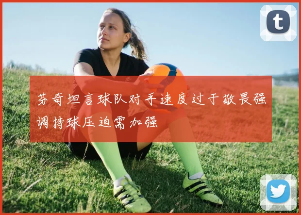 芬奇坦言球队对手速度过于敬畏强调持球压迫需加强