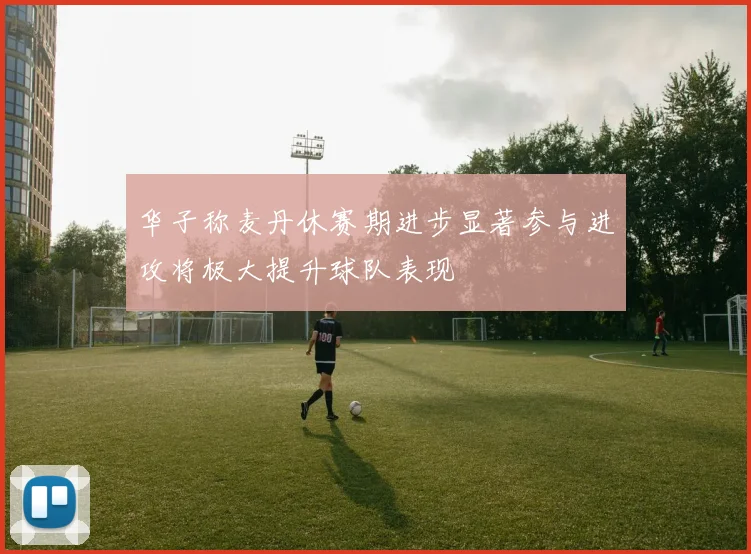 华子称麦丹休赛期进步显著参与进攻将极大提升球队表现