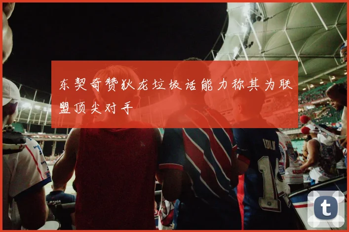 东契奇赞狄龙垃圾话能力称其为联盟顶尖对手