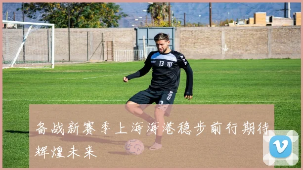 备战新赛季上海海港稳步前行期待辉煌未来