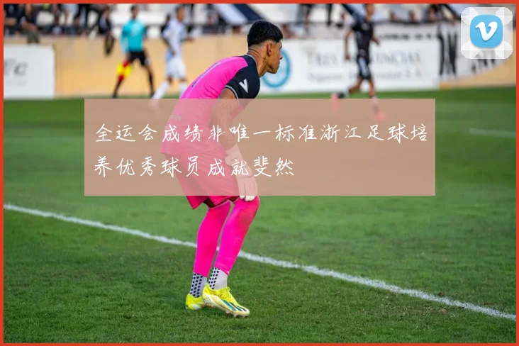 全运会成绩非唯一标准浙江足球培养优秀球员成就斐然