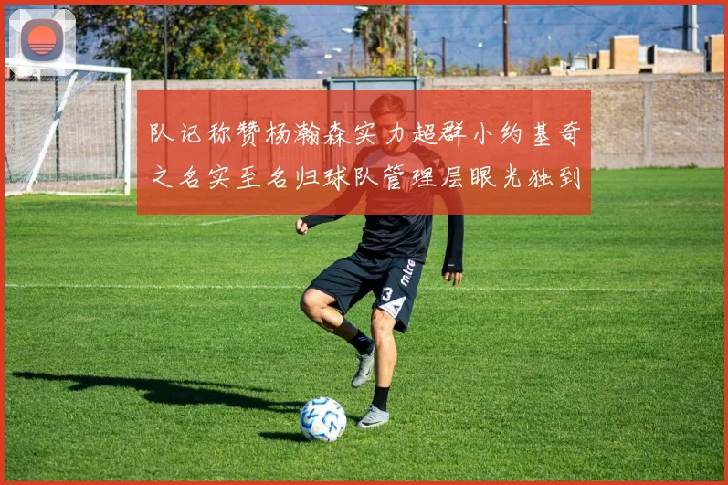 队记称赞杨瀚森实力超群小约基奇之名实至名归球队管理层眼光独到