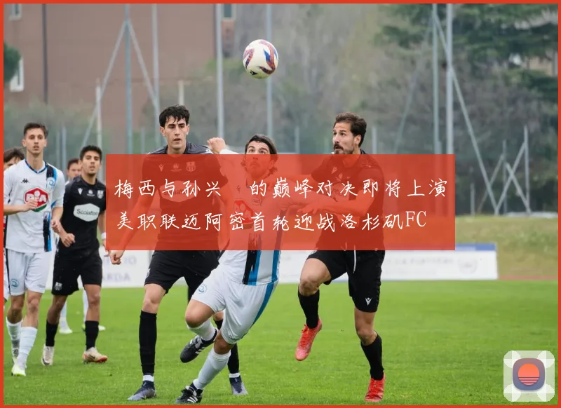 梅西与孙兴慜的巅峰对决即将上演美职联迈阿密首轮迎战洛杉矶FC