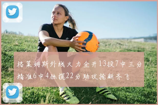 格莱姆斯外线火力全开13投7中三分精准6中4独揽22分助攻抢断齐飞