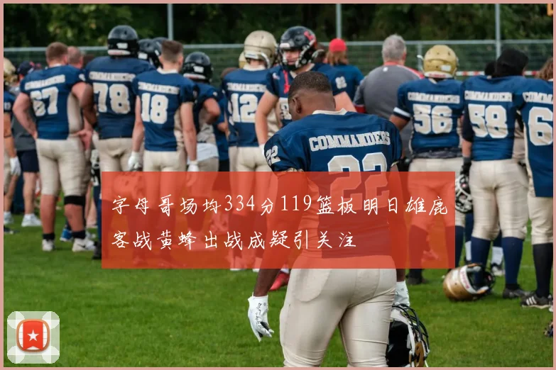 字母哥场均334分119篮板明日雄鹿客战黄蜂出战成疑引关注