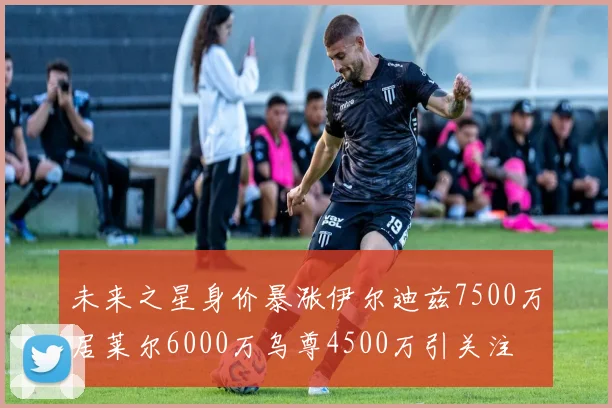 未来之星身价暴涨伊尔迪兹7500万居莱尔6000万乌尊4500万引关注