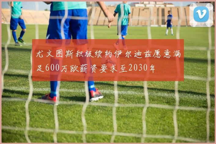 尤文图斯积极续约伊尔迪兹愿意满足600万欧薪资要求至2030年
