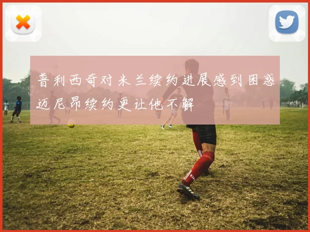 普利西奇对米兰续约进展感到困惑迈尼昂续约更让他不解