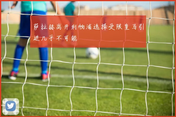 萨拉赫离开利物浦选择受限皇马引进几乎不可能