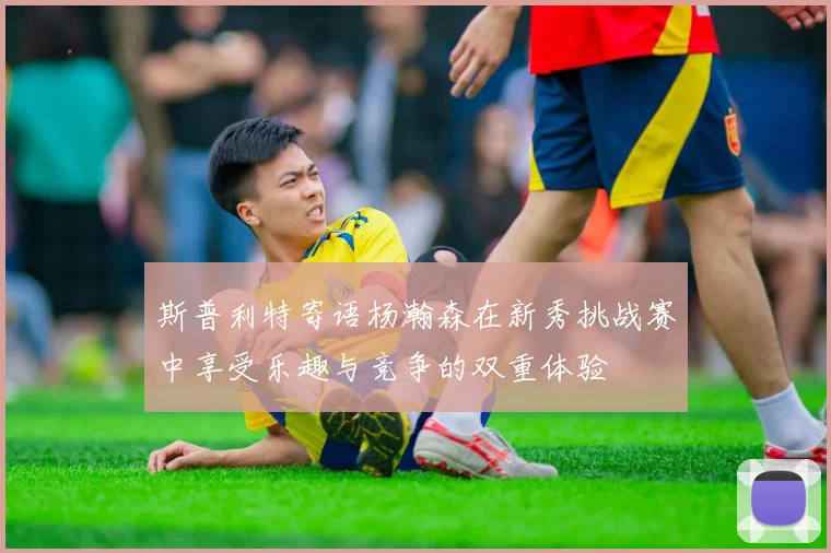 斯普利特寄语杨瀚森在新秀挑战赛中享受乐趣与竞争的双重体验