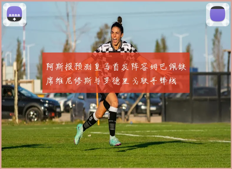 阿斯报预测皇马首发阵容姆巴佩缺席维尼修斯与罗德里戈联手锋线