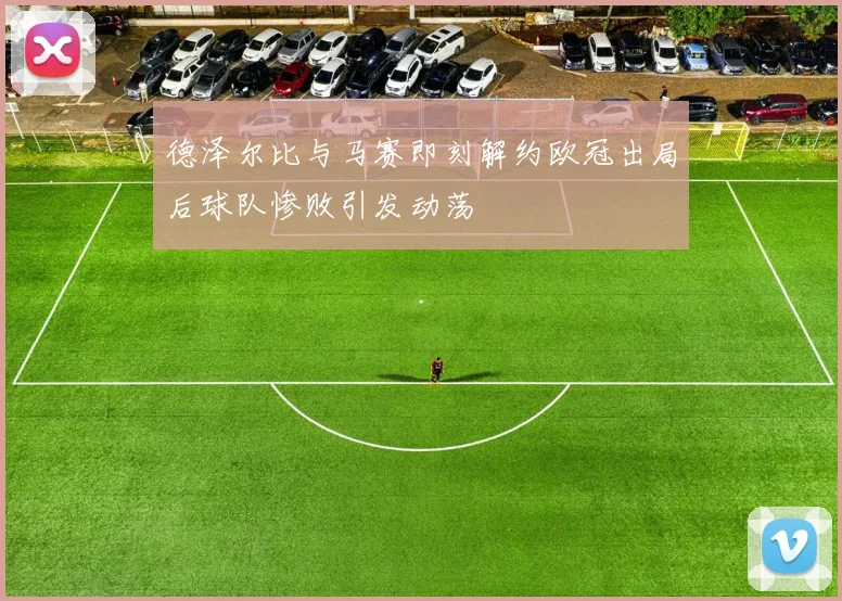 德泽尔比与马赛即刻解约欧冠出局后球队惨败引发动荡