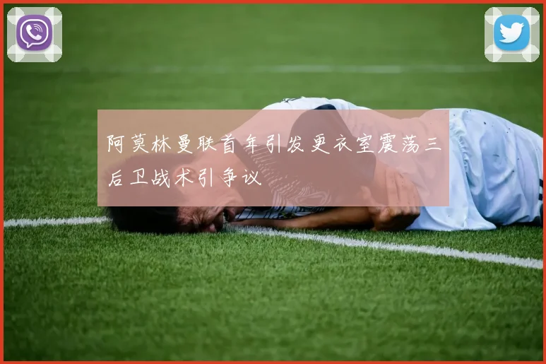 阿莫林曼联首年引发更衣室震荡三后卫战术引争议