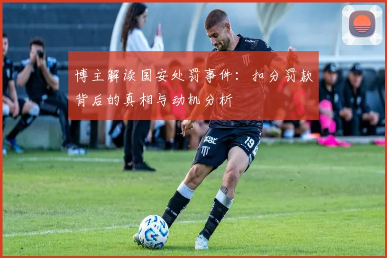 博主解读国安处罚事件：扣分罚款背后的真相与动机分析