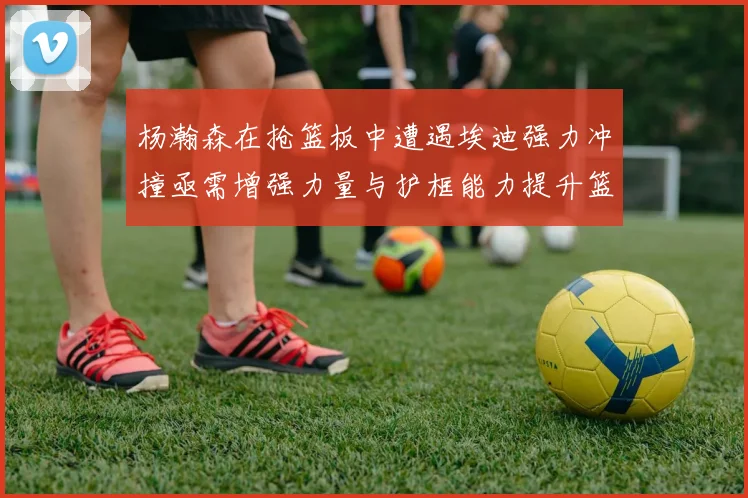杨瀚森在抢篮板中遭遇埃迪强力冲撞亟需增强力量与护框能力提升篮板表现