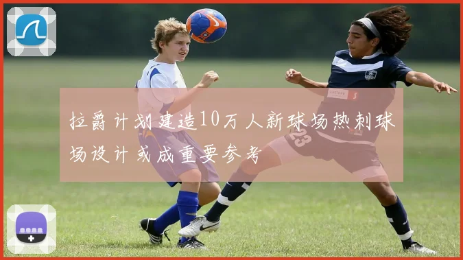 拉爵计划建造10万人新球场热刺球场设计或成重要参考