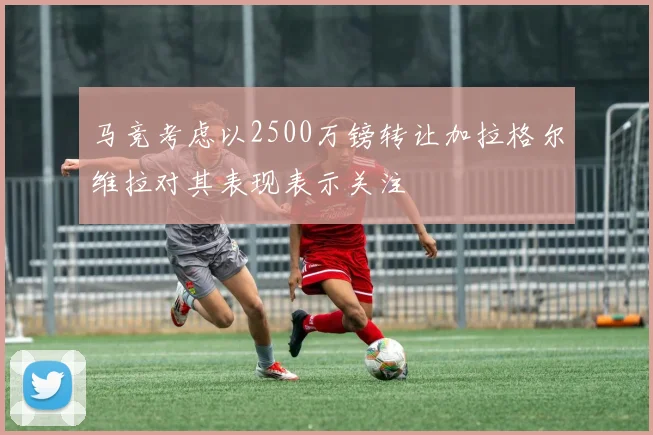 马竞考虑以2500万镑转让加拉格尔维拉对其表现表示关注