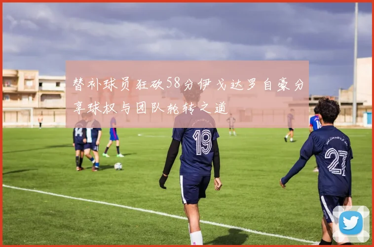 替补球员狂砍58分伊戈达罗自豪分享球权与团队轮转之道