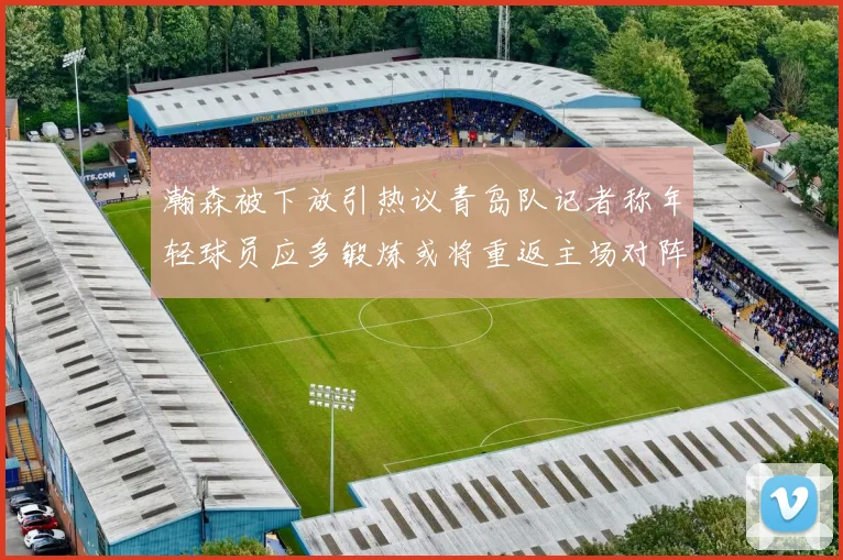 瀚森被下放引热议青岛队记者称年轻球员应多锻炼或将重返主场对阵国王