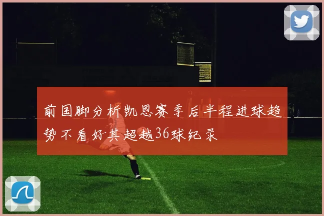 前国脚分析凯恩赛季后半程进球趋势不看好其超越36球纪录