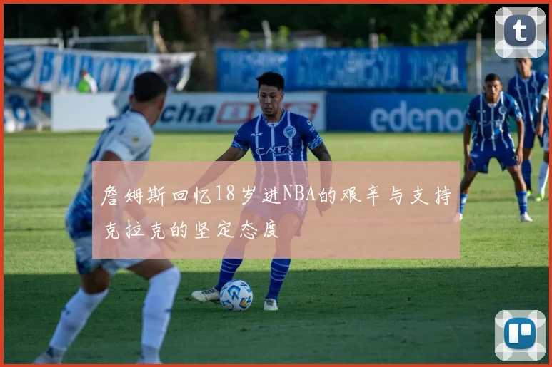 詹姆斯回忆18岁进NBA的艰辛与支持克拉克的坚定态度