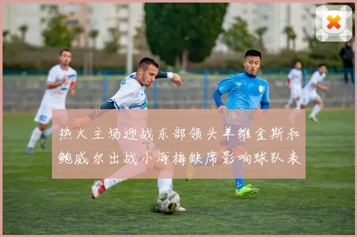 热火主场迎战东部领头羊维金斯和鲍威尔出战小海梅缺席影响球队表现
