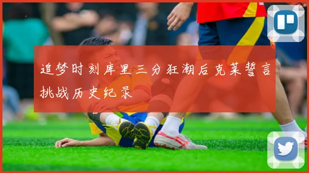 追梦时刻库里三分狂潮后克莱誓言挑战历史纪录