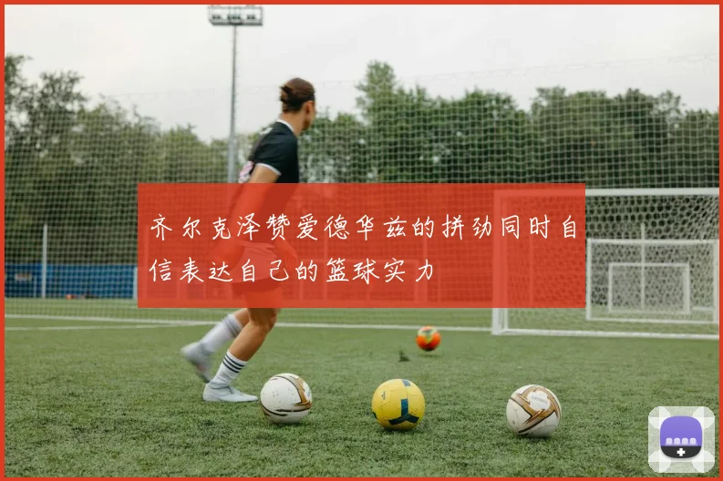 齐尔克泽赞爱德华兹的拼劲同时自信表达自己的篮球实力