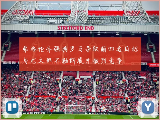 弗洛伦齐强调罗马争取前四名目标与尤文那不勒斯展开激烈竞争