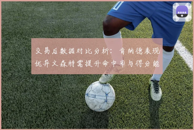 交易后数据对比分析：肯纳德表现优异文森特需提升命中率与得分能力