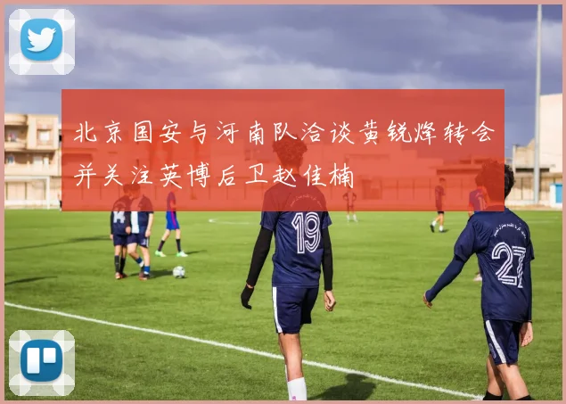 北京国安与河南队洽谈黄锐烽转会并关注英博后卫赵佳楠